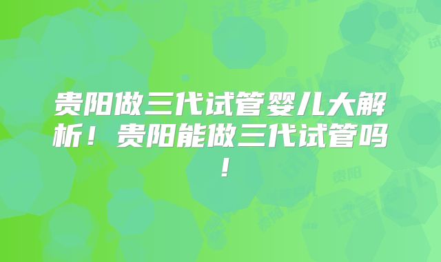 贵阳做三代试管婴儿大解析!贵阳能做三代试管吗!