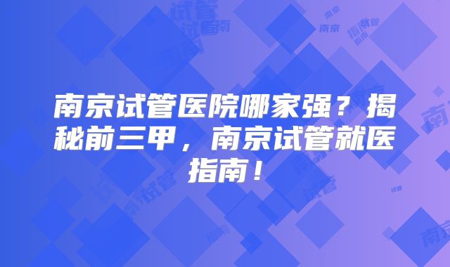 南京试管医院哪家强？揭秘前三甲，南京试管就医指南！