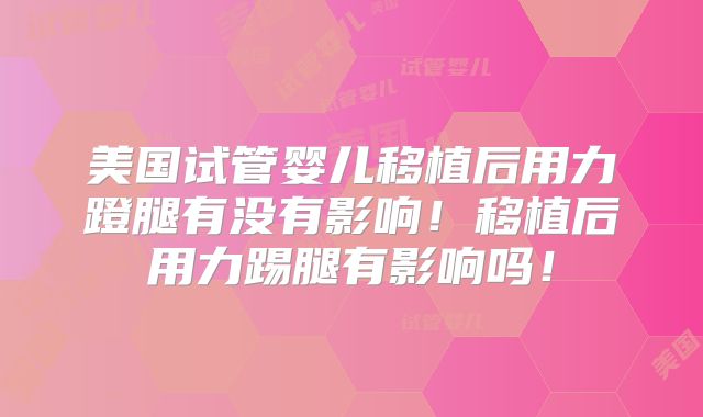 美国试管婴儿移植后用力蹬腿有没有影响！移植后用力踢腿有影响吗！