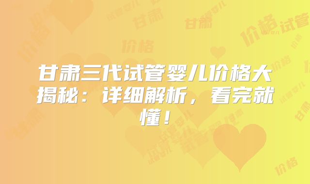 甘肃三代试管婴儿价格大揭秘：详细解析，看完就懂！