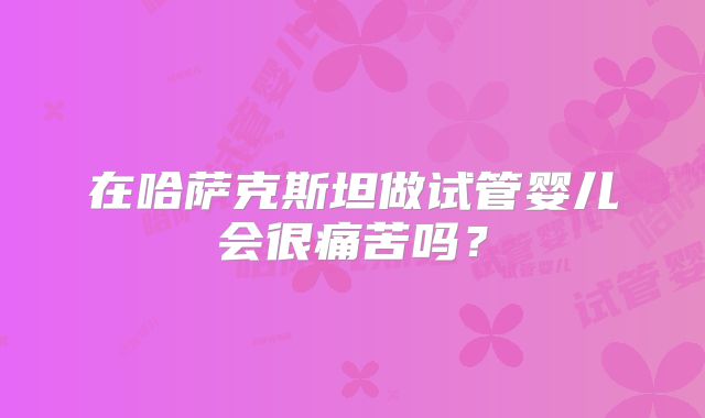 在哈萨克斯坦做试管婴儿会很痛苦吗？
