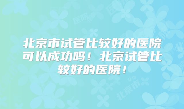 北京市试管比较好的医院可以成功吗！北京试管比较好的医院！
