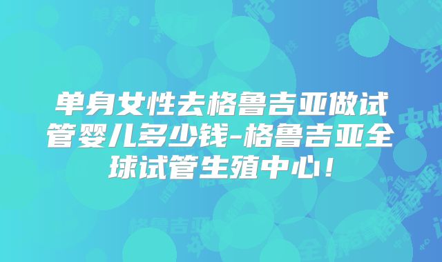 单身女性去格鲁吉亚做试管婴儿多少钱-格鲁吉亚全球试管生殖中心!