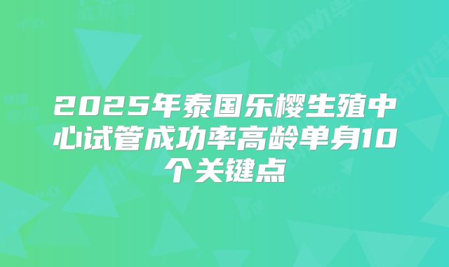 2025年泰国乐樱生殖中心试管成功率高龄单身10个关键点