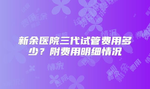 新余医院三代试管费用多少？附费用明细情况