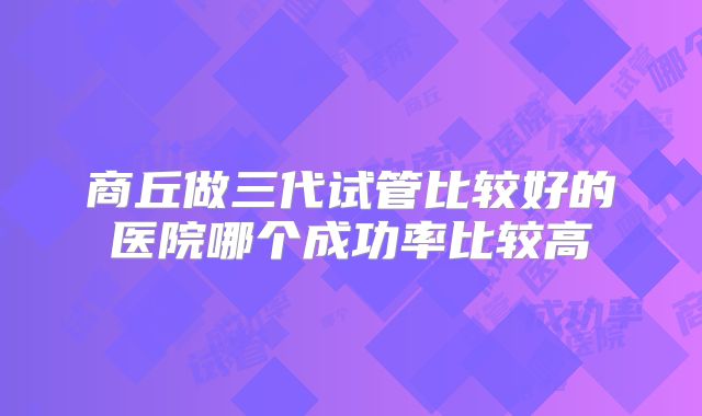 商丘做三代试管比较好的医院哪个成功率比较高