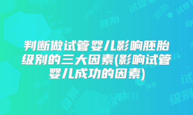判断做试管婴儿影响胚胎级别的三大因素(影响试管婴儿成功的因素)