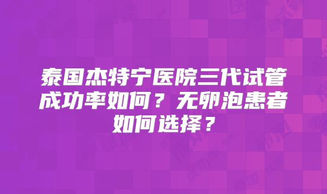 泰国杰特宁医院三代试管成功率如何？无卵泡患者如何选择？
