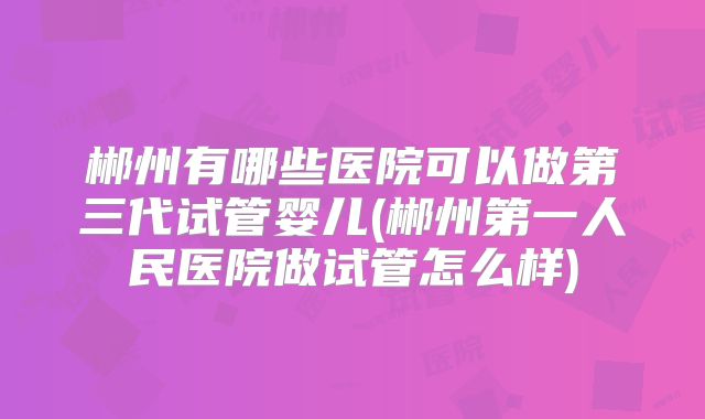 郴州有哪些医院可以做第三代试管婴儿(郴州第一人民医院做试管怎么样)