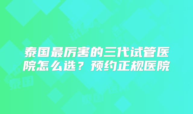 泰国最厉害的三代试管医院怎么选？预约正规医院