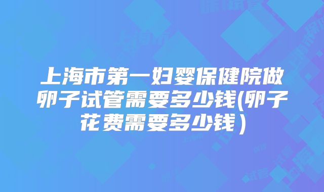 上海市第一妇婴保健院做卵子试管需要多少钱(卵子花费需要多少钱）