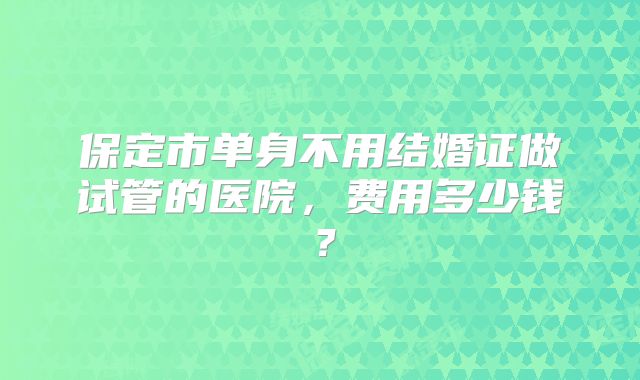 保定市单身不用结婚证做试管的医院,费用多少钱?