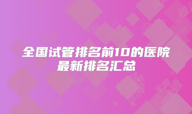 全国试管排名前10的医院最新排名汇总