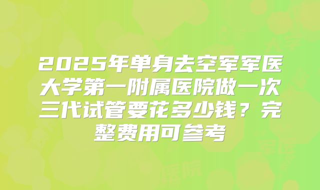 2025年单身去空军军医大学第一附属医院做一次三代试管要花多少钱？完整费用可参考