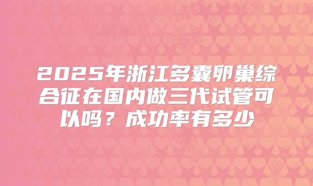 2025年浙江多囊卵巢综合征在国内做三代试管可以吗？成功率有多少