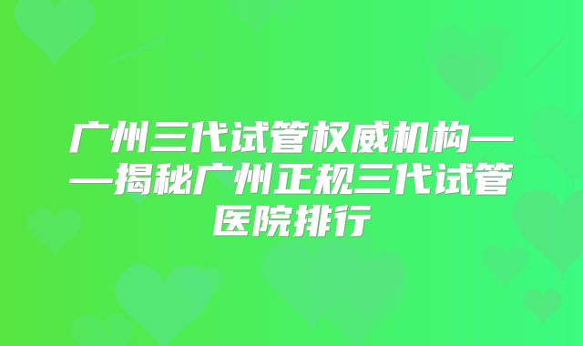 广州三代试管权威机构——揭秘广州正规三代试管医院排行