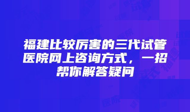 福建比较厉害的三代试管医院网上咨询方式,一招帮你解答疑问
