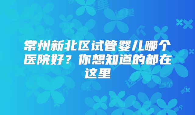 常州新北区试管婴儿哪个医院好？你想知道的都在这里