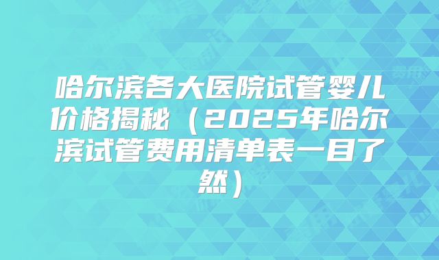 哈尔滨各大医院试管婴儿价格揭秘（2025年哈尔滨试管费用清单表一目了然）
