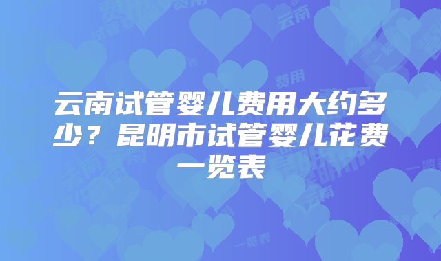 云南试管婴儿费用大约多少？昆明市试管婴儿花费一览表