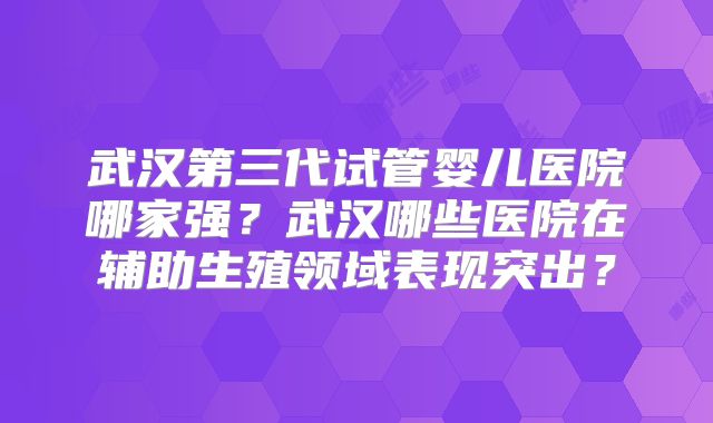 武汉第三代试管婴儿医院哪家强？武汉哪些医院在辅助生殖领域表现突出？
