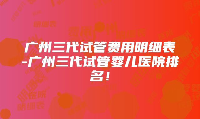 广州三代试管费用明细表-广州三代试管婴儿医院排名！
