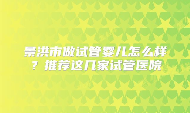 景洪市做试管婴儿怎么样?推荐这几家试管医院