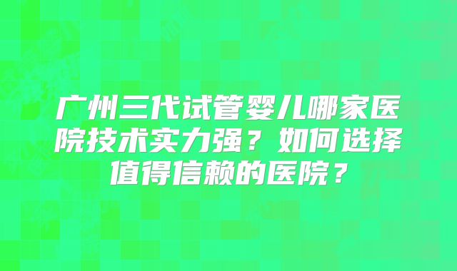 广州三代试管婴儿哪家医院技术实力强？如何选择值得信赖的医院？