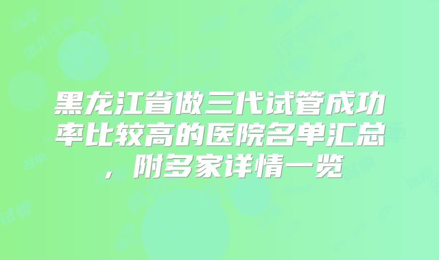 黑龙江省做三代试管成功率比较高的医院名单汇总，附多家详情一览