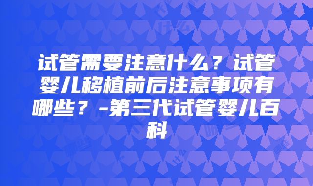试管需要注意什么？试管婴儿移植前后注意事项有哪些？-第三代试管婴儿百科