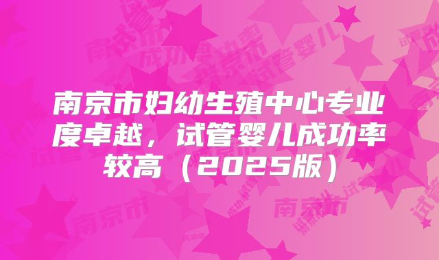 南京市妇幼生殖中心专业度卓越，试管婴儿成功率较高（2025版）