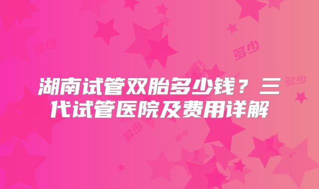 湖南试管双胎多少钱？三代试管医院及费用详解