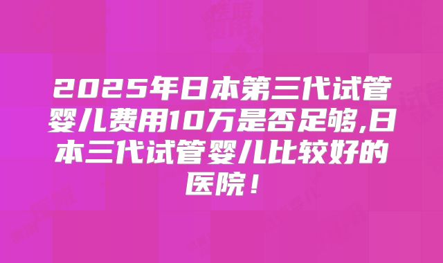 2025年日本第三代试管婴儿费用10万是否足够,日本三代试管婴儿比较好的医院!
