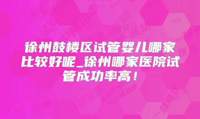 徐州鼓楼区试管婴儿哪家比较好呢_徐州哪家医院试管成功率高！