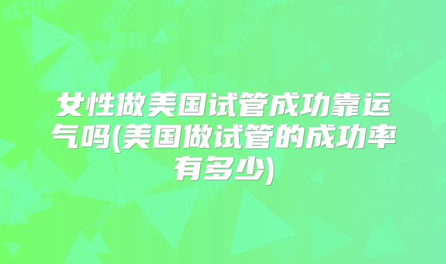 女性做美国试管成功靠运气吗(美国做试管的成功率有多少)
