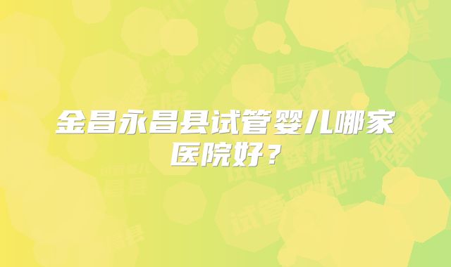 金昌永昌县试管婴儿哪家医院好？