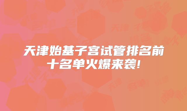 天津始基子宫试管排名前十名单火爆来袭!