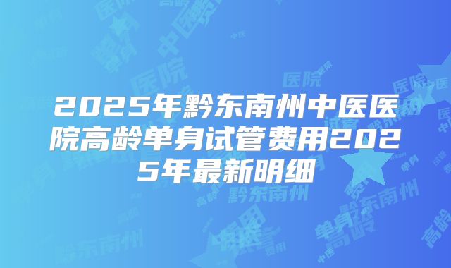 2025年黔东南州中医医院高龄单身试管费用2025年最新明细