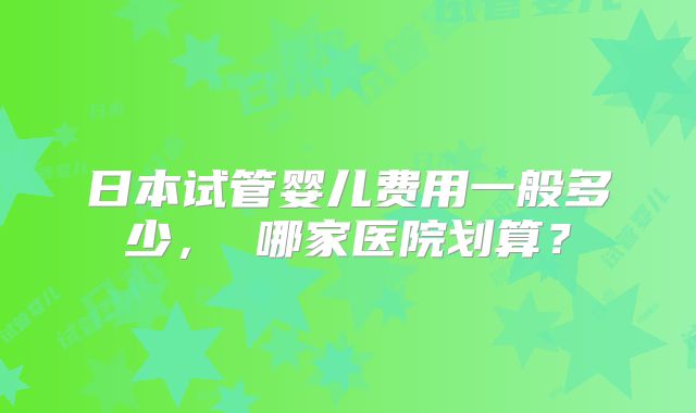 日本试管婴儿费用一般多少， 哪家医院划算？