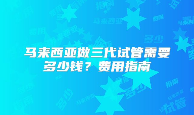马来西亚做三代试管需要多少钱？费用指南