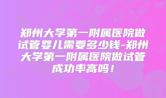 郑州大学第一附属医院做试管婴儿需要多少钱-郑州大学第一附属医院做试管成功率高吗！