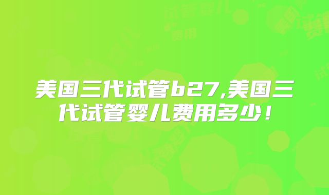 美国三代试管b27,美国三代试管婴儿费用多少!