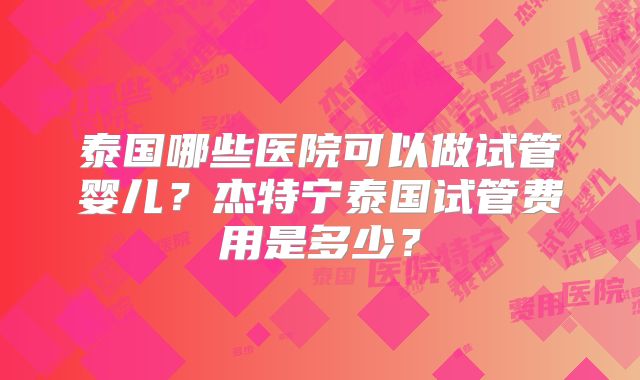 泰国哪些医院可以做试管婴儿？杰特宁泰国试管费用是多少？