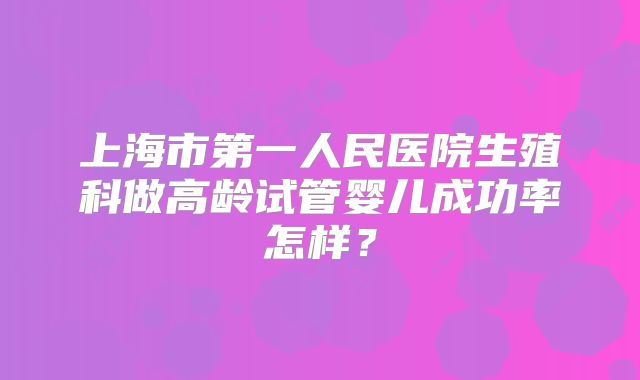 上海市第一人民医院生殖科做高龄试管婴儿成功率怎样?