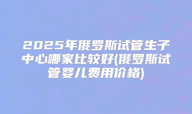 2025年俄罗斯试管生子中心哪家比较好(俄罗斯试管婴儿费用价格)