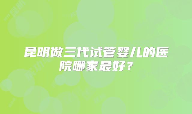昆明做三代试管婴儿的医院哪家最好？