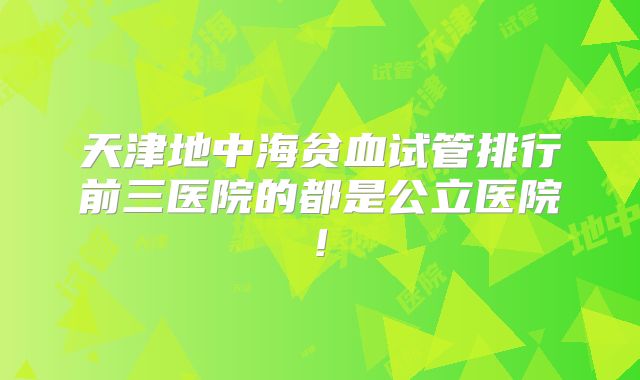 天津地中海贫血试管排行前三医院的都是公立医院!