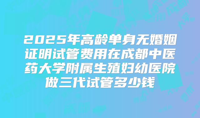2025年高龄单身无婚姻证明试管费用在成都中医药大学附属生殖妇幼医院做三代试管多少钱