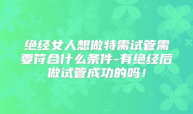 绝经女人想做特需试管需要符合什么条件-有绝经后做试管成功的吗！