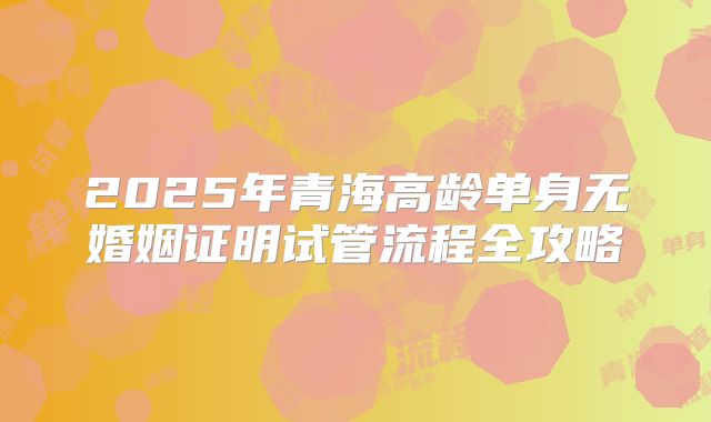 2025年青海高龄单身无婚姻证明试管流程全攻略